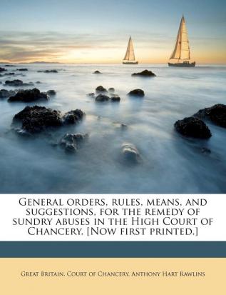 General Orders Rules Means and Suggestions for the Remedy of Sundry Abuses in the High Court of Chancery. [Now First Printed.]