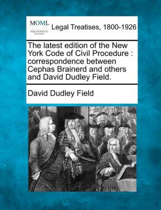 The Latest Edition of the New York Code of Civil Procedure: Correspondence Between Cephas Brainerd and Others and David Dudley Field.