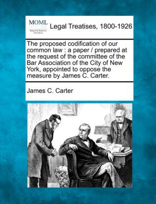 The Proposed Codification of Our Common Law: A Paper / Prepared at the Request of the Committee of the Bar Association of the City of New York Appointed to Oppose the Measure by James C. Carter.