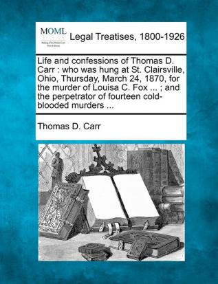 Life and Confessions of Thomas D. Carr: Who Was Hung at St. Clairsville Ohio Thursday March 24 1870 for the Murder of Louisa C. Fox ...; And the Perpetrator of Fourteen Cold-Blooded Murders ...