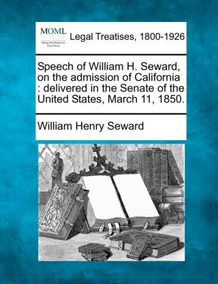 Speech of William H. Seward on the Admission of California: Delivered in the Senate of the United States March 11 1850.