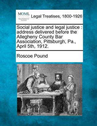 Social Justice and Legal Justice: Address Delivered Before the Allegheny County Bar Association Pittsburgh Pa. April 5th 1912.