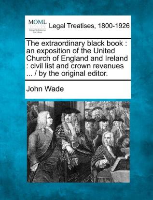 The extraordinary black book: an exposition of the United Church of England and Ireland: civil list and crown revenues ... / by the original editor.