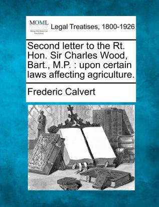 Second Letter to the Rt. Hon. Sir Charles Wood Bart. M.P.: Upon Certain Laws Affecting Agriculture.