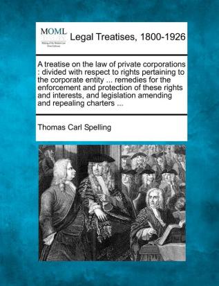 A treatise on the law of private corporations: divided with respect to rights pertaining to the corporate entity ... remedies for the enforcement and ... amending and repealing charters ...