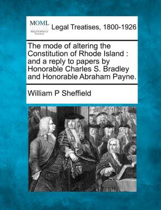 The Mode of Altering the Constitution of Rhode Island: And a Reply to Papers by Honorable Charles S. Bradley and Honorable Abraham Payne.