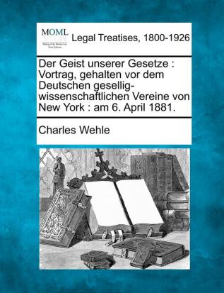 Der Geist Unserer Gesetze: Vortrag Gehalten VOR Dem Deutschen Gesellig-Wissenschaftlichen Vereine Von New York: Am 6. April 1881.