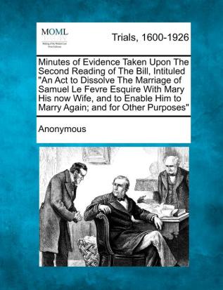 Minutes of Evidence Taken Upon the Second Reading of the Bill Intituled an ACT to Dissolve the Marriage of Samuel Le Fevre Esquire with Mary His Now ... Him to Marry Again; And for Other Purposes