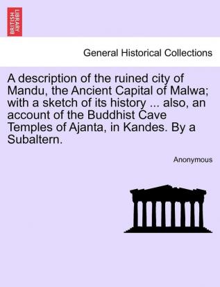 A Description of the Ruined City of Mandu the Ancient Capital of Malwa; With a Sketch of Its History ... Also an Account of the Buddhist Cave Temples of Ajanta in Kandes. by a Subaltern.