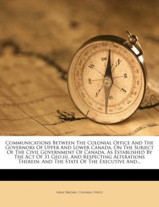 Communications Between the Colonial Office and the Governors of Upper and Lower Canada on the Subject of the Civil Government of Canada as ... And the State of the Executive And...