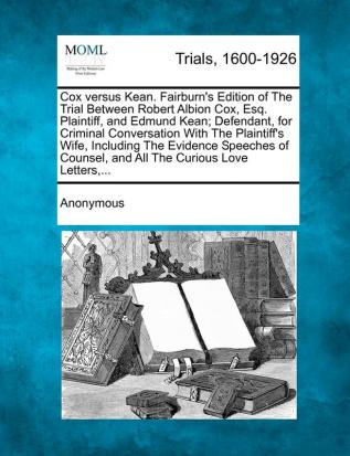 Cox Versus Kean. Fairburn's Edition of the Trial Between Robert Albion Cox Esq. Plaintiff and Edmund Kean; Defendant for Criminal Conversation with ... and All the Curious Love Letters ...