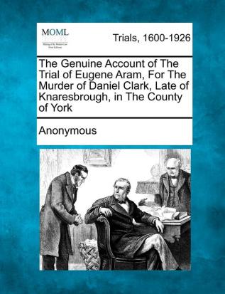 The Genuine Account of the Trial of Eugene Aram for the Murder of Daniel Clark Late of Knaresbrough in the County of York