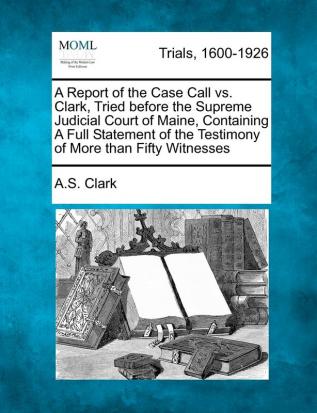 A Report of the Case Call vs. Clark Tried Before the Supreme Judicial Court of Maine Containing a Full Statement of the Testimony of More Than Fifty Witnesses