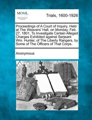 Proceedings of a Court of Inquiry Held at the Weavers' Hall on Monday Feb. 27 1801 to Investigate Certain Alleged Charges Exhibited Against ... by Some of the Officers of That Corps.