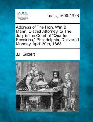 Address of the Hon. Wm.B. Mann District Attorney to the Jury in the Court of Quarter Sessions Philadelphia Delivered Monday April 20th 1868