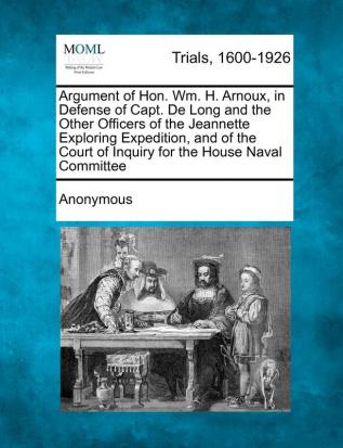 Argument of Hon. Wm. H. Arnoux in Defense of Capt. de Long and the Other Officers of the Jeannette Exploring Expedition and of the Court of Inquiry for the House Naval Committee