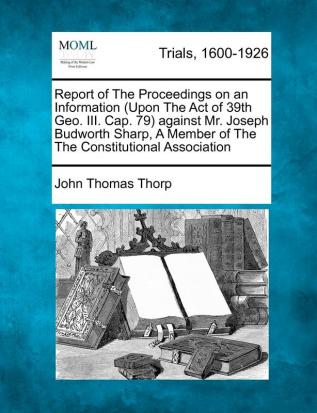 Report of the Proceedings on an Information (Upon the Act of 39th Geo. III. Cap. 79) Against Mr. Joseph Budworth Sharp a Member of the the Constitutional Association