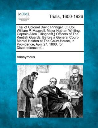 Trial of Colonel David Pinniger Lt. Col. William P. Maxwell Major Nathan Whiting Captain Allen Tillinghast } Officers of the Kentish Guards ... April 27 1808 for Disobedience Of...