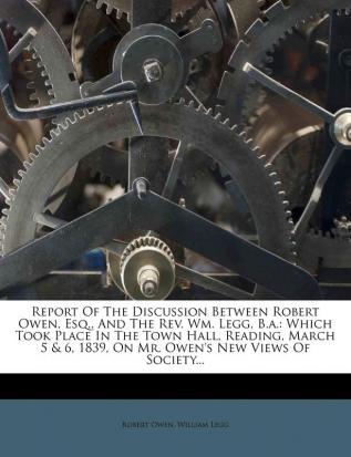 Report of the Discussion Between Robert Owen Esq. and the REV. Wm. Legg B.A.: Which Took Place in the Town Hall Reading March 5 & 6 1839 on Mr. Owen's New Views of Society...