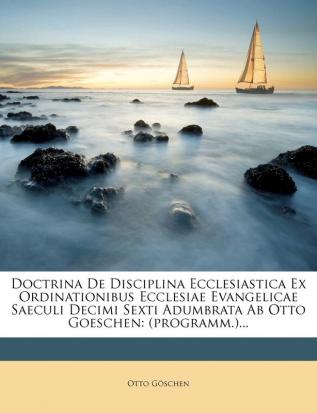 Doctrina de Disciplina Ecclesiastica Ex Ordinationibus Ecclesiae Evangelicae Saeculi Decimi Sexti Adumbrata AB Otto Goeschen: (programm.)...