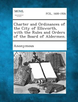 Charter and Ordinances of the City of Ellsworth with the Rules and Orders of the Board of Aldermen.