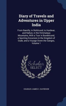 Diary of Travels and Adventures in Upper India: From Bareilly in Rohilcund to Hurdwar and Nahun in the Himmalaya Mountains With a Tour in ... Oude and a Voyage Down the Ganges Volume 1