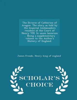 The Divorce of Catherine of Aragon. the Story as Told by the Imperial Ambassadors Resident at the Court of Henry VIII. in Usum Laicorum ... Being a ... of England. - Scholar's Choice Edition