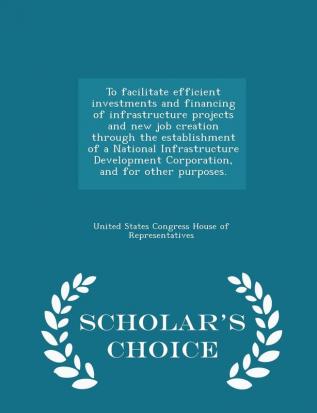 To facilitate efficient investments and financing of infrastructure projects and new job creation through the establishment of a National ... other purposes. - Scholar's Choice Edition