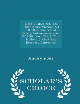 Elder Justice Act The Elder Abuse Victims Act Of 2008 The School Safety Enhancements Act Of 2007 And The A Child Is Missing Alert And Recovery Center Act - Scholar's Choice Edition