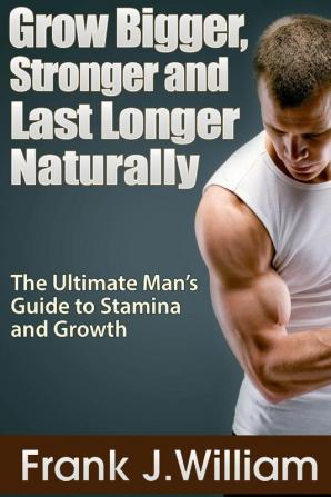 Grow Bigger Stronger and Last Longer Naturally: The Ultimate Man's Guide to Stamina and Growth