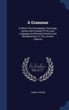 A Grammar: In Which The Orthography Etymology Syntax And Prosody Of The Latin Language Are Minutely Detailed And Rendered Easy To The Juvenile Capacity