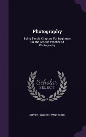 Photography: Being Simple Chapters For Beginners On The Art And Practice Of Photography