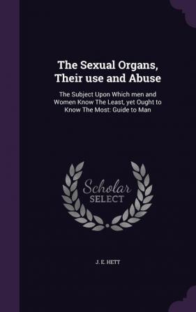 The Sexual Organs Their Use and Abuse: The Subject Upon Which Men and Women Know the Least Yet Ought to Know the Most: Guide to Man