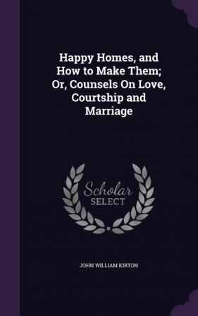 Happy Homes and How to Make Them; Or Counsels On Love Courtship and Marriage