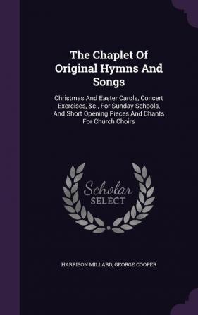 The Chaplet of Original Hymns and Songs: Christmas and Easter Carols Concert Exercises &C. for Sunday Schools and Short Opening Pieces and Chants for Church Choirs