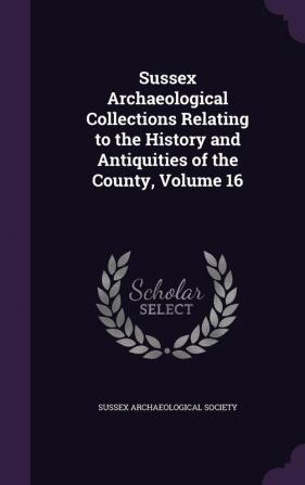 Sussex Archaeological Collections Relating to the History and Antiquities of the County Volume 16