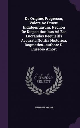 de Origine Progressu Valore AC Fructu Indulgentiarum Necnon de Dispositionibus Ad Eas Lucrandas Requisitis Accurata Notitia Historica Dogmatica...Authore D. Eusebio Amort