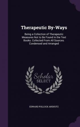 Therapeutic By-Ways: Being a Collection of Therapeutic Measures Not to Be Found in the Text Books. Collected From All Sources. Condensed and Arranged