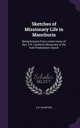 Sketches of Missionary Life in Manchuria: Being Extracts from Letters Home of REV. A.R. Crawford Missionary of the Irish Presbyterian Church