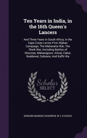 Ten Years in India in the 16th Queen's Lancers: And Three Years in South Africa in the Cape Corps Levies.First Afghan Campaign The Maharatta War ... Cabul Buddewal Sobraon And Kaffir Wa