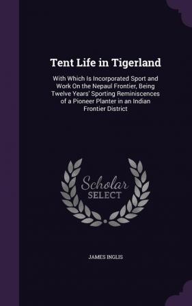 Tent Life in Tigerland: With Which Is Incorporated Sport and Work On the Nepaul Frontier Being Twelve Years' Sporting Reminiscences of a Pioneer Planter in an Indian Frontier District