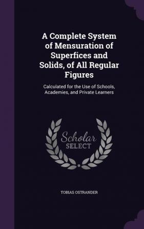 A Complete System of Mensuration of Superfices and Solids of All Regular Figures: Calculated for the Use of Schools Academies and Private Learners