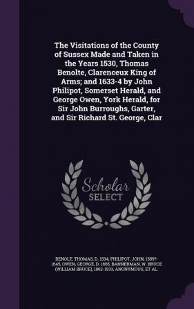 The Visitations of the County of Sussex Made and Taken in the Years 1530 Thomas Benolte Clarenceux King of Arms; And 1633-4 by John Philipot ... Garter and Sir Richard St. George Clar