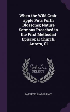 When the Wild Crab-Apple Puts Forth Blossoms; Nature Sermons Preached in the First Methodist Episcopal Church Aurora Ill