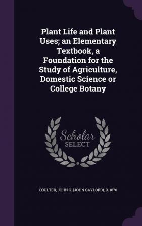 Plant Life and Plant Uses; an Elementary Textbook a Foundation for the Study of Agriculture Domestic Science or College Botany