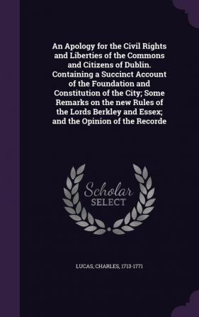 An Apology for the Civil Rights and Liberties of the Commons and Citizens of Dublin. Containing a Succinct Account of the Foundation and Constitution ... and Essex; and the Opinion of the Recorde