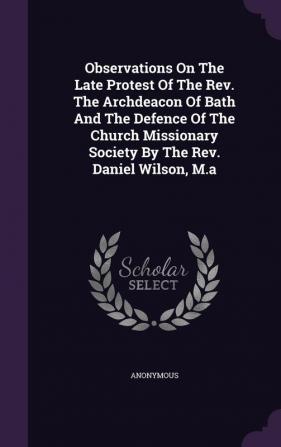 Observations on the Late Protest of the REV. the Archdeacon of Bath and the Defence of the Church Missionary Society by the REV. Daniel Wilson M.a