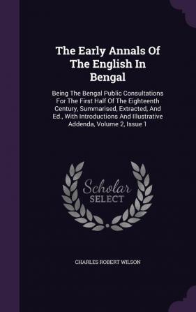 The Early Annals Of The English In Bengal: Being The Bengal Public Consultations For The First Half Of The Eighteenth Century Summarised Extracted ... And Illustrative Addenda Volume 2 Issue 1