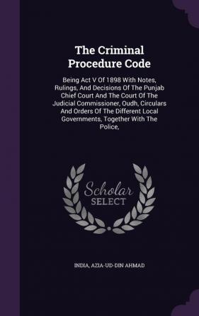 The Criminal Procedure Code: Being Act V Of 1898 With Notes Rulings And Decisions Of The Punjab Chief Court And The Court Of The Judicial ... Local Governments Together With The Police