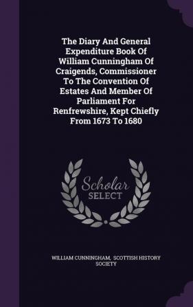 The Diary and General Expenditure Book of William Cunningham of Craigends Commissioner to the Convention of Estates and Member of Parliament for Renfrewshire Kept Chiefly from 1673 to 1680